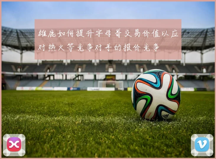 雄鹿如何提升字母哥交易价值以应对热火等竞争对手的报价竞争