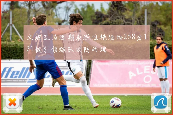 文班亚马近期表现惊艳场均258分121板引领球队攻防两端