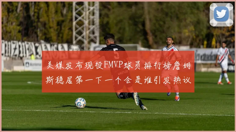 美媒发布现役FMVP球员排行榜詹姆斯稳居第一下一个会是谁引发热议