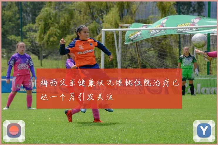 梅西父亲健康状况堪忧住院治疗已达一个月引发关注