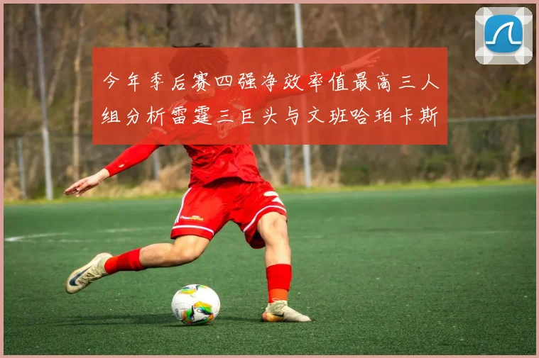 今年季后赛四强净效率值最高三人组分析雷霆三巨头与文班哈珀卡斯尔的表现对比