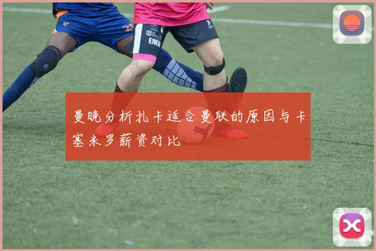 曼晚分析扎卡适合曼联的原因与卡塞米罗薪资对比