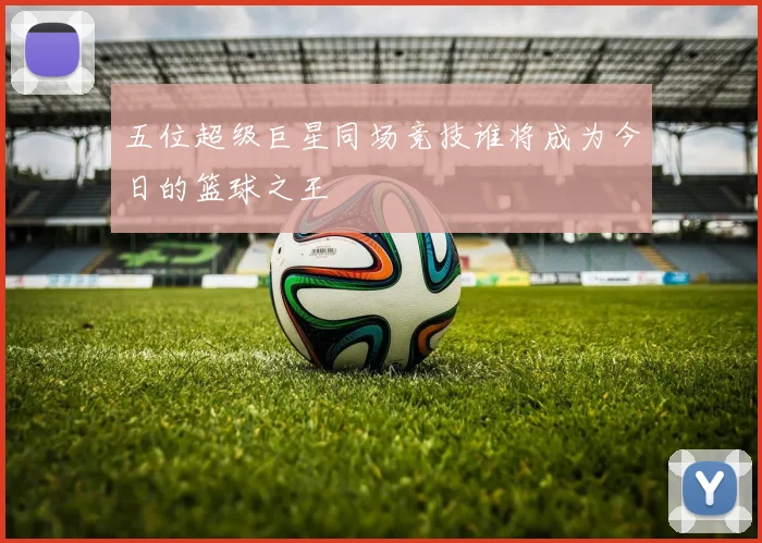 五位超级巨星同场竞技谁将成为今日的篮球之王