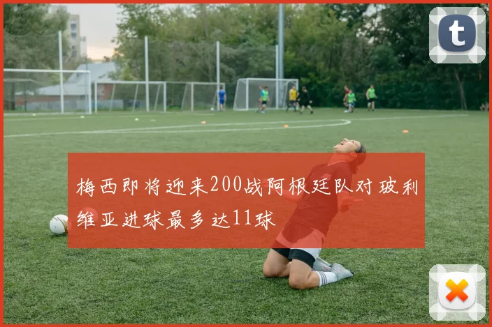 梅西即将迎来200战阿根廷队对玻利维亚进球最多达11球