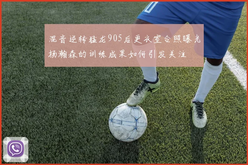 混音逆转猛龙905后更衣室合照曝光杨瀚森的训练成果如何引发关注