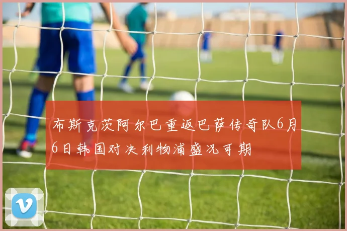 布斯克茨阿尔巴重返巴萨传奇队6月6日韩国对决利物浦盛况可期