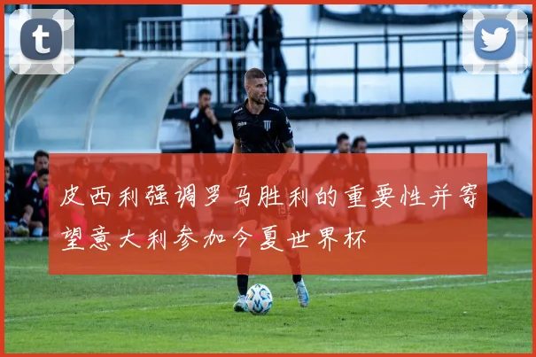 皮西利强调罗马胜利的重要性并寄望意大利参加今夏世界杯