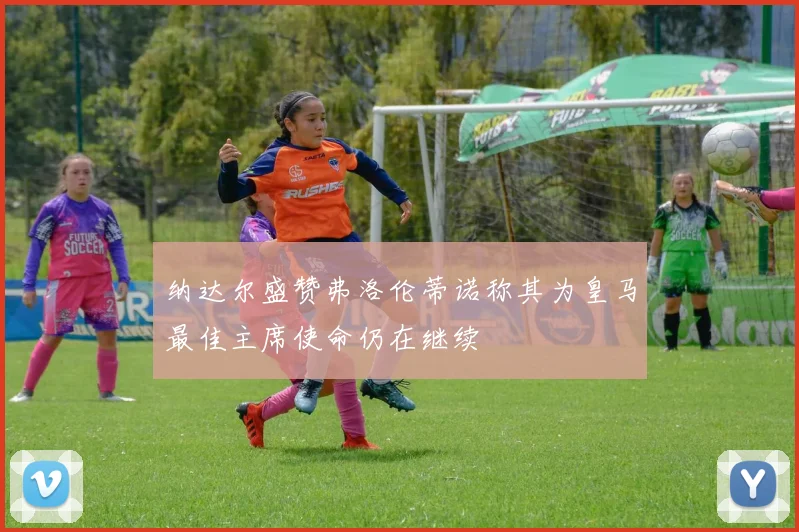 纳达尔盛赞弗洛伦蒂诺称其为皇马最佳主席使命仍在继续
