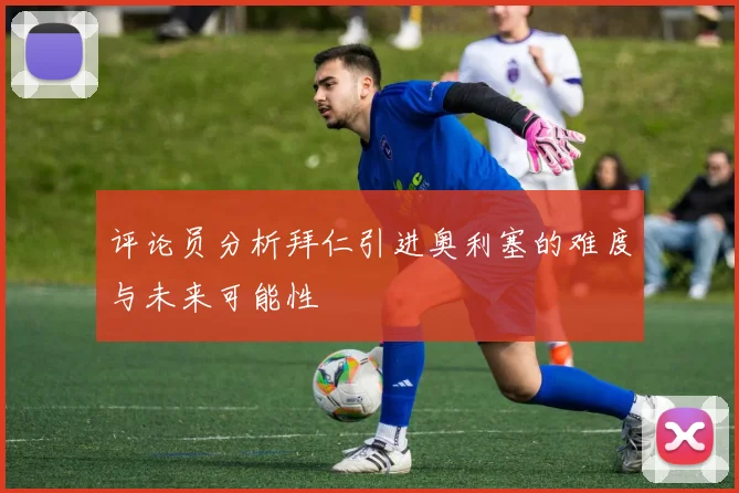 评论员分析拜仁引进奥利塞的难度与未来可能性