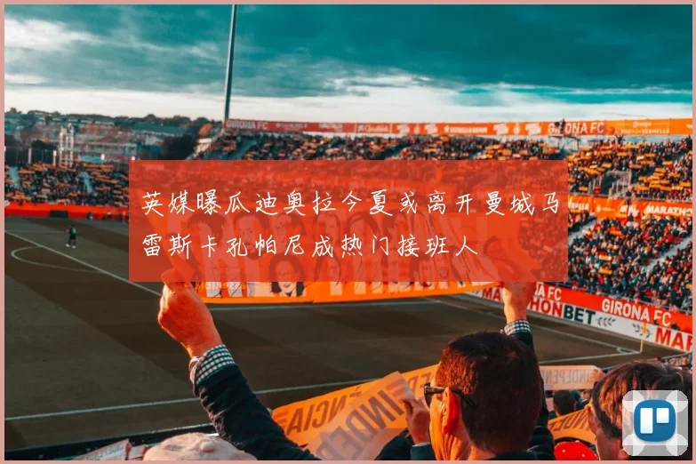 英媒曝瓜迪奥拉今夏或离开曼城马雷斯卡孔帕尼成热门接班人