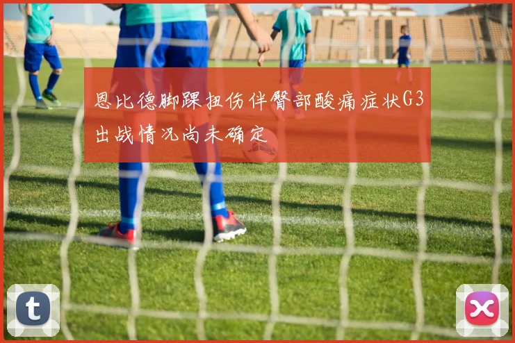 恩比德脚踝扭伤伴臀部酸痛症状G3出战情况尚未确定