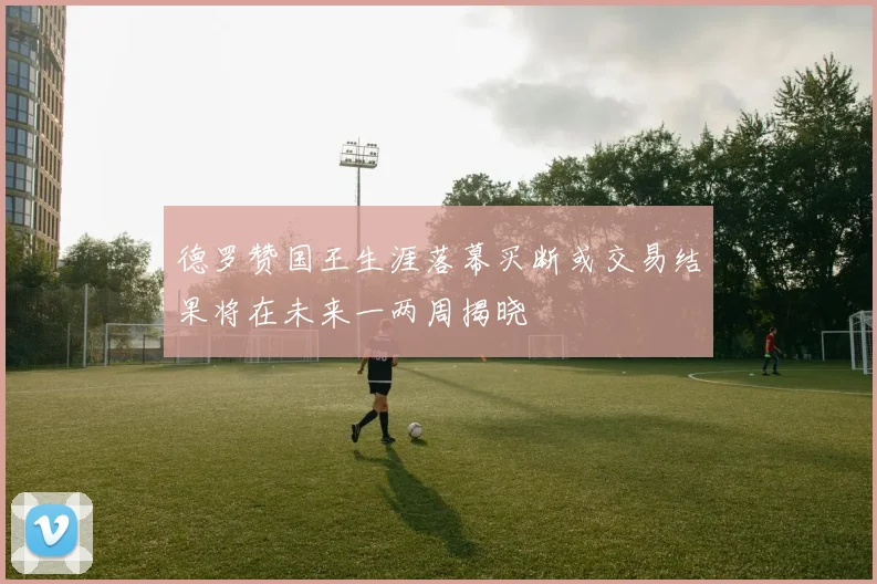 德罗赞国王生涯落幕买断或交易结果将在未来一两周揭晓