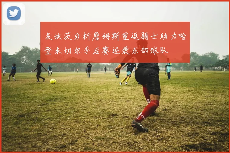 麦坎茨分析詹姆斯重返骑士助力哈登米切尔季后赛逆袭东部球队