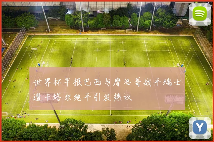 世界杯早报巴西与摩洛哥战平瑞士遭卡塔尔绝平引发热议