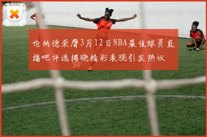 伦纳德荣膺3月12日NBA最佳球员直播吧评选揭晓精彩表现引发热议