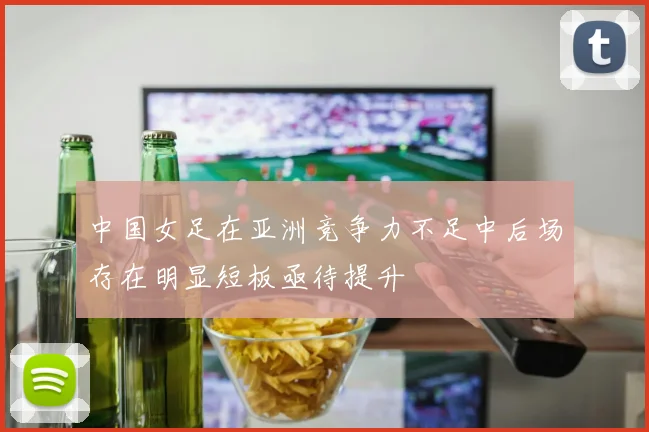 中国女足在亚洲竞争力不足中后场存在明显短板亟待提升