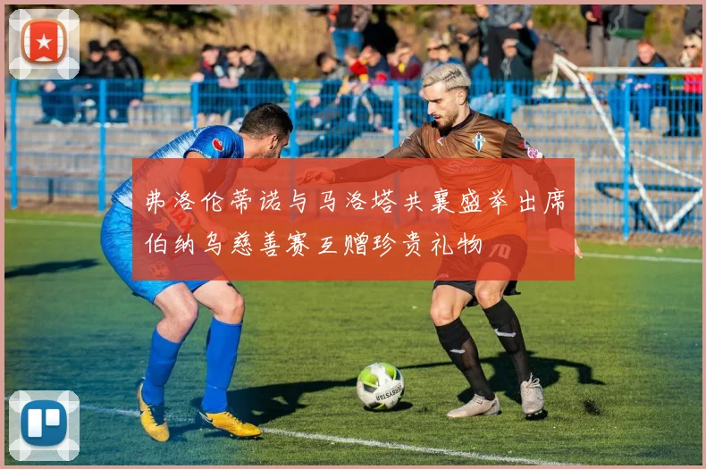 弗洛伦蒂诺与马洛塔共襄盛举出席伯纳乌慈善赛互赠珍贵礼物