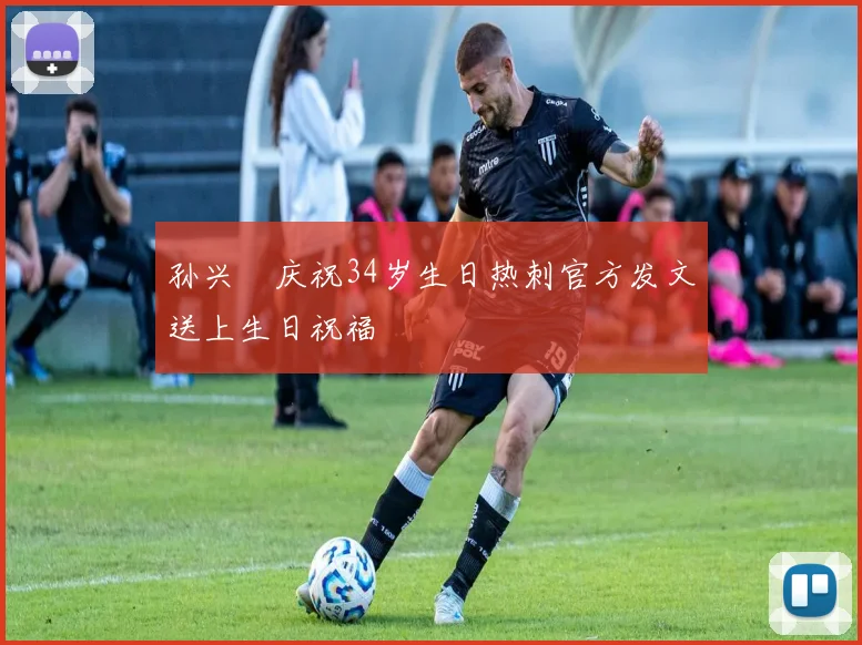 孙兴慜庆祝34岁生日热刺官方发文送上生日祝福