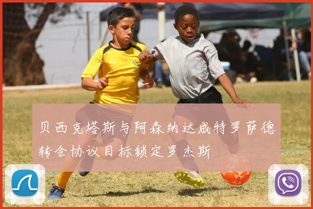 贝西克塔斯与阿森纳达成特罗萨德转会协议目标锁定罗杰斯